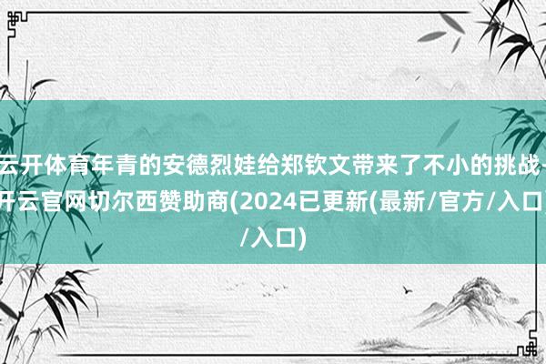 云开体育年青的安德烈娃给郑钦文带来了不小的挑战-开云官网切尔西赞助商(2024已更新(最新/官方/入口)