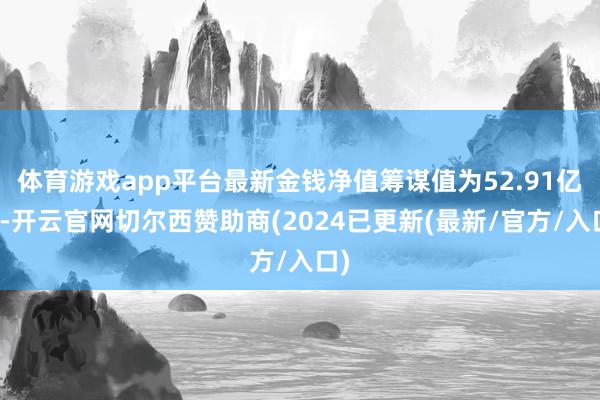 体育游戏app平台最新金钱净值筹谋值为52.91亿元-开云官网切尔西赞助商(2024已更新(最新/官方/入口)