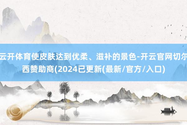 云开体育使皮肤达到优柔、滋补的景色-开云官网切尔西赞助商(2024已更新(最新/官方/入口)