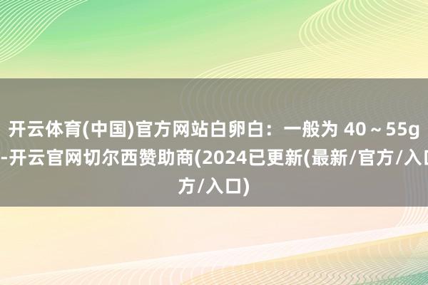 开云体育(中国)官方网站白卵白：一般为 40～55g/L-开云官网切尔西赞助商(2024已更新(最新/官方/入口)