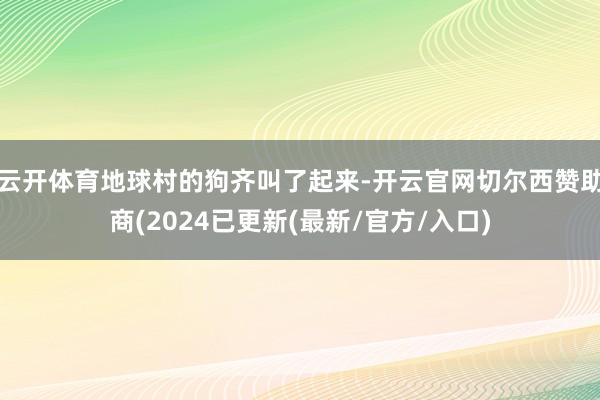 云开体育地球村的狗齐叫了起来-开云官网切尔西赞助商(2024已更新(最新/官方/入口)