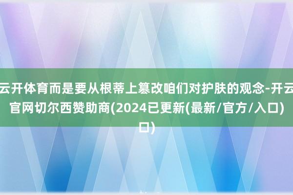 云开体育而是要从根蒂上篡改咱们对护肤的观念-开云官网切尔西赞助商(2024已更新(最新/官方/入口)