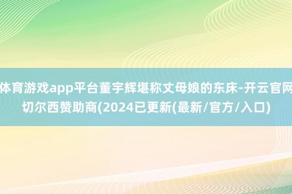 体育游戏app平台董宇辉堪称丈母娘的东床-开云官网切尔西赞助商(2024已更新(最新/官方/入口)
