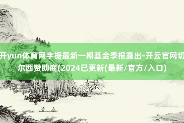 开yun体育网字据最新一期基金季报露出-开云官网切尔西赞助商(2024已更新(最新/官方/入口)