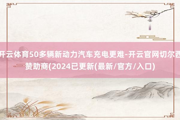 开云体育50多辆新动力汽车充电更难-开云官网切尔西赞助商(2024已更新(最新/官方/入口)