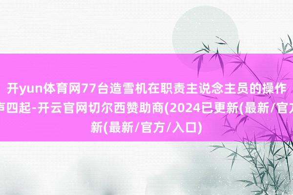 开yun体育网77台造雪机在职责主说念主员的操作下轰鸣声四起-开云官网切尔西赞助商(2024已更新(最新/官方/入口)