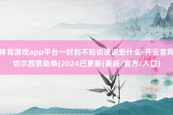 体育游戏app平台一时刻不知谈该说些什么-开云官网切尔西赞助商(2024已更新(最新/官方/入口)
