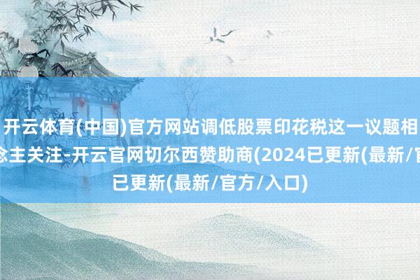 开云体育(中国)官方网站调低股票印花税这一议题相当引东说念主关注-开云官网切尔西赞助商(2024已更新(最新/官方/入口)