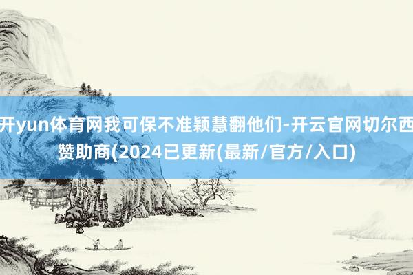 开yun体育网我可保不准颖慧翻他们-开云官网切尔西赞助商(2024已更新(最新/官方/入口)