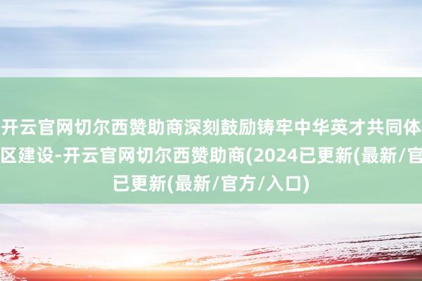 开云官网切尔西赞助商深刻鼓励铸牢中华英才共同体意志示范区建设-开云官网切尔西赞助商(2024已更新(最新/官方/入口)