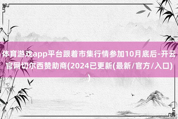 体育游戏app平台跟着市集行情参加10月底后-开云官网切尔西赞助商(2024已更新(最新/官方/入口)