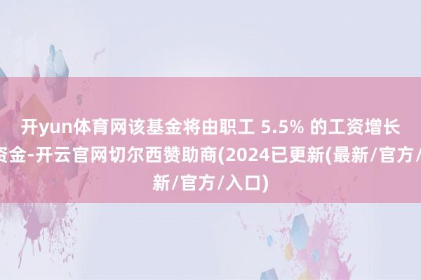 开yun体育网该基金将由职工 5.5% 的工资增长提供资金-开云官网切尔西赞助商(2024已更新(最新/官方/入口)