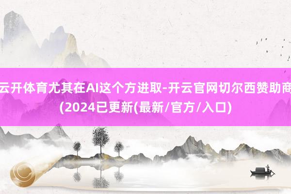 云开体育尤其在AI这个方进取-开云官网切尔西赞助商(2024已更新(最新/官方/入口)