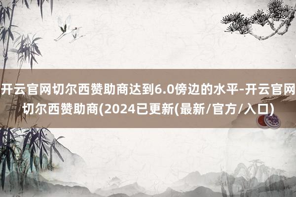 开云官网切尔西赞助商达到6.0傍边的水平-开云官网切尔西赞助商(2024已更新(最新/官方/入口)