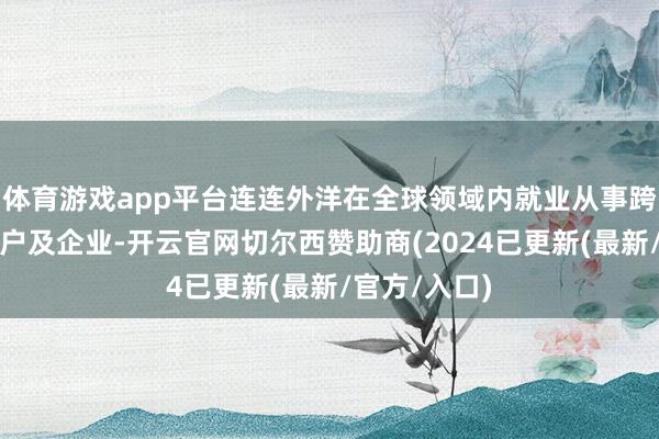 体育游戏app平台连连外洋在全球领域内就业从事跨境生意的商户及企业-开云官网切尔西赞助商(2024已更新(最新/官方/入口)