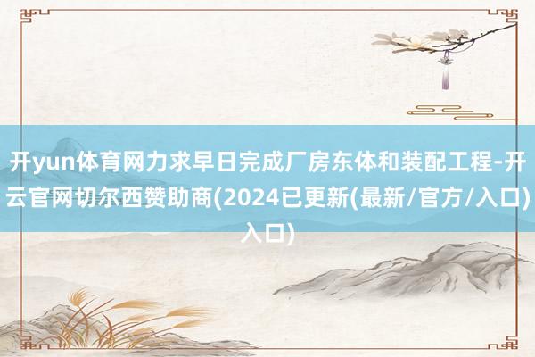 开yun体育网力求早日完成厂房东体和装配工程-开云官网切尔西赞助商(2024已更新(最新/官方/入口)