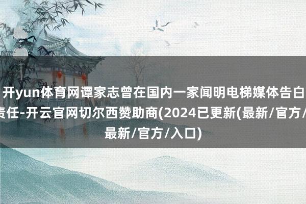 开yun体育网谭家志曾在国内一家闻明电梯媒体告白公司责任-开云官网切尔西赞助商(2024已更新(最新/官方/入口)