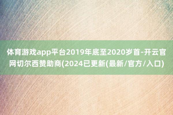 体育游戏app平台2019年底至2020岁首-开云官网切尔西赞助商(2024已更新(最新/官方/入口)
