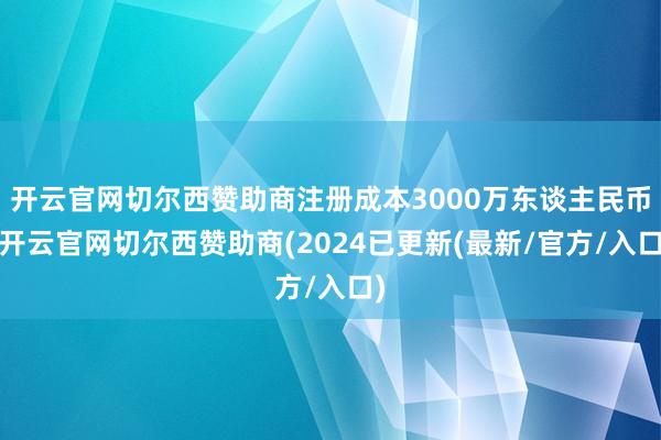 开云官网切尔西赞助商注册成本3000万东谈主民币-开云官网切尔西赞助商(2024已更新(最新/官方/入口)