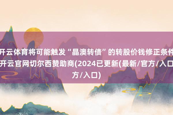 开云体育将可能触发“晶澳转债”的转股价钱修正条件-开云官网切尔西赞助商(2024已更新(最新/官方/入口)