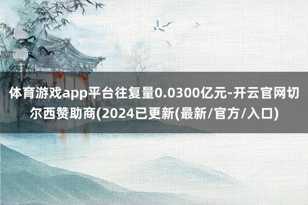 体育游戏app平台往复量0.0300亿元-开云官网切尔西赞助商(2024已更新(最新/官方/入口)