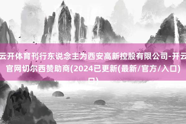 云开体育刊行东说念主为西安高新控股有限公司-开云官网切尔西赞助商(2024已更新(最新/官方/入口)