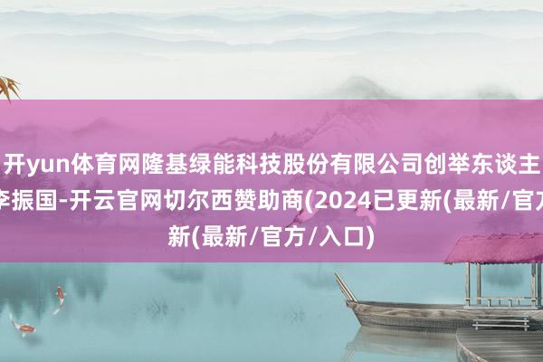 开yun体育网隆基绿能科技股份有限公司创举东谈主、总裁李振国-开云官网切尔西赞助商(2024已更新(最新/官方/入口)