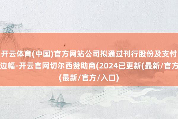 开云体育(中国)官方网站公司拟通过刊行股份及支付现款的边幅-开云官网切尔西赞助商(2024已更新(最新/官方/入口)