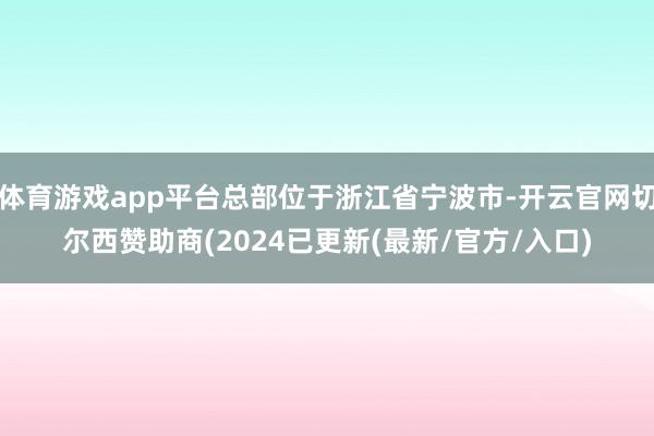 体育游戏app平台总部位于浙江省宁波市-开云官网切尔西赞助商(2024已更新(最新/官方/入口)