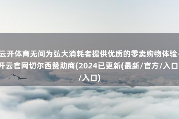 云开体育无间为弘大消耗者提供优质的零卖购物体验-开云官网切尔西赞助商(2024已更新(最新/官方/入口)