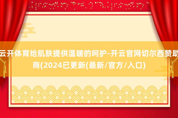 云开体育给肌肤提供温暖的呵护-开云官网切尔西赞助商(2024已更新(最新/官方/入口)