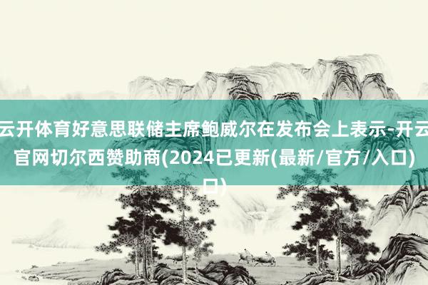 云开体育好意思联储主席鲍威尔在发布会上表示-开云官网切尔西赞助商(2024已更新(最新/官方/入口)