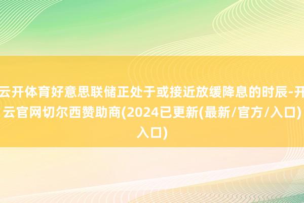 云开体育好意思联储正处于或接近放缓降息的时辰-开云官网切尔西赞助商(2024已更新(最新/官方/入口)