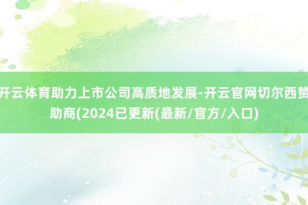 开云体育助力上市公司高质地发展-开云官网切尔西赞助商(2024已更新(最新/官方/入口)