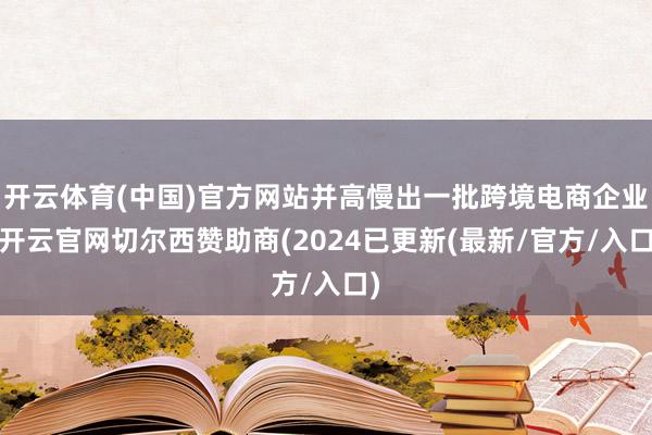 开云体育(中国)官方网站并高慢出一批跨境电商企业-开云官网切尔西赞助商(2024已更新(最新/官方/入口)