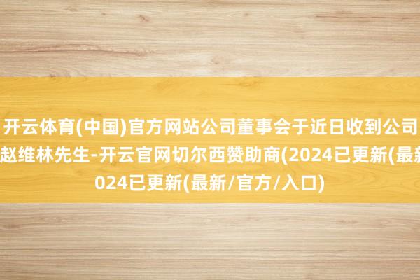 开云体育(中国)官方网站公司董事会于近日收到公司董事、总司理赵维林先生-开云官网切尔西赞助商(2024已更新(最新/官方/入口)