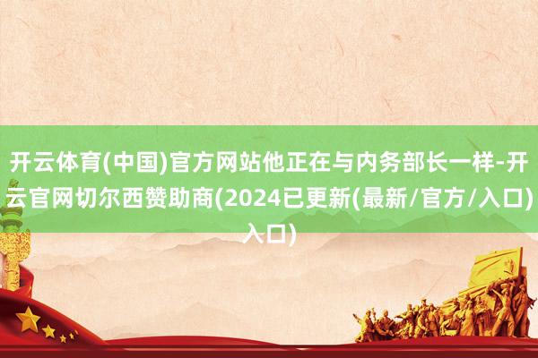 开云体育(中国)官方网站他正在与内务部长一样-开云官网切尔西赞助商(2024已更新(最新/官方/入口)