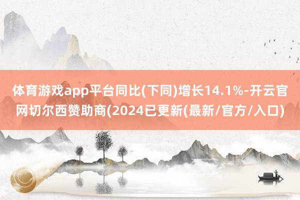 体育游戏app平台同比(下同)增长14.1%-开云官网切尔西赞助商(2024已更新(最新/官方/入口)