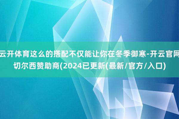 云开体育这么的搭配不仅能让你在冬季御寒-开云官网切尔西赞助商(2024已更新(最新/官方/入口)
