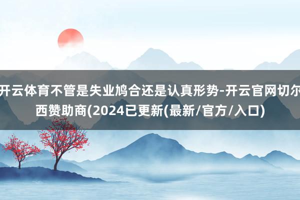 开云体育不管是失业鸠合还是认真形势-开云官网切尔西赞助商(2024已更新(最新/官方/入口)