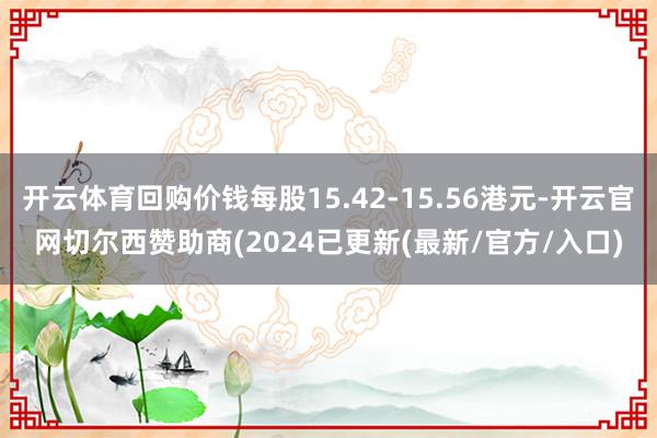 开云体育回购价钱每股15.42-15.56港元-开云官网切尔西赞助商(2024已更新(最新/官方/入口)