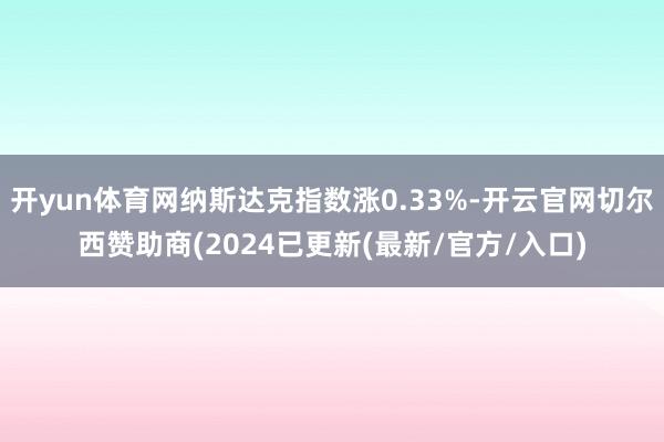 开yun体育网纳斯达克指数涨0.33%-开云官网切尔西赞助商(2024已更新(最新/官方/入口)