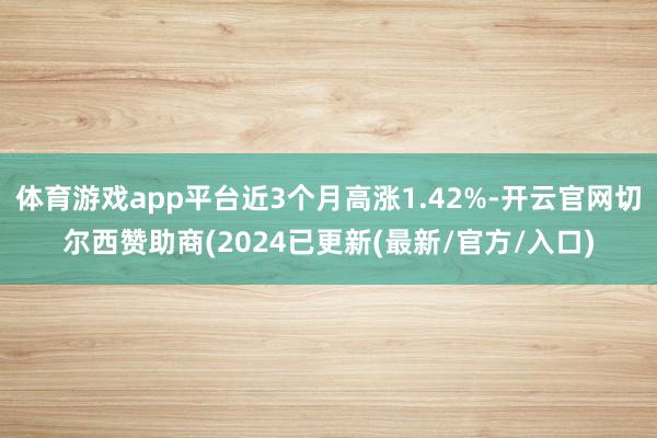 体育游戏app平台近3个月高涨1.42%-开云官网切尔西赞助商(2024已更新(最新/官方/入口)