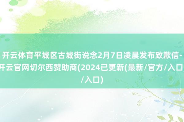开云体育平城区古城街说念2月7日凌晨发布致歉信-开云官网切尔西赞助商(2024已更新(最新/官方/入口)
