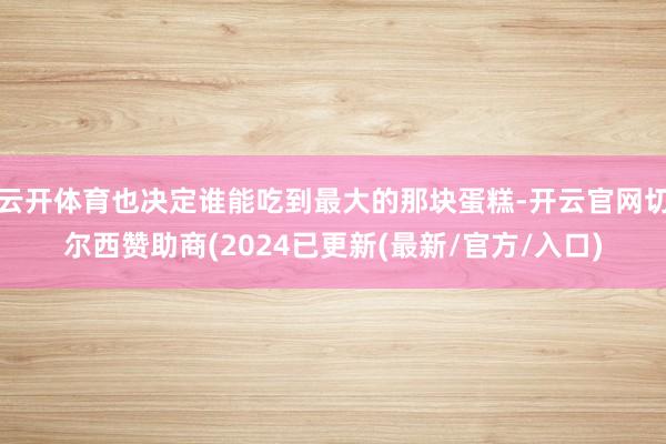 云开体育也决定谁能吃到最大的那块蛋糕-开云官网切尔西赞助商(2024已更新(最新/官方/入口)