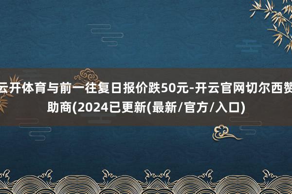 云开体育与前一往复日报价跌50元-开云官网切尔西赞助商(2024已更新(最新/官方/入口)