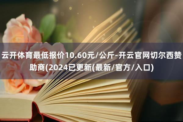 云开体育最低报价10.60元/公斤-开云官网切尔西赞助商(2024已更新(最新/官方/入口)
