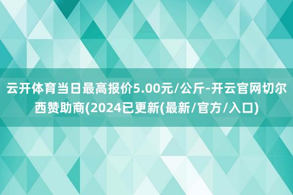 云开体育当日最高报价5.00元/公斤-开云官网切尔西赞助商(2024已更新(最新/官方/入口)