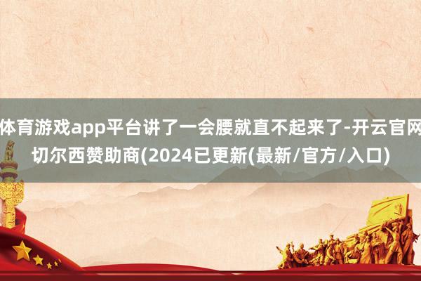 体育游戏app平台讲了一会腰就直不起来了-开云官网切尔西赞助商(2024已更新(最新/官方/入口)