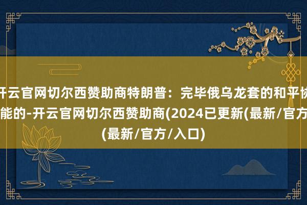 开云官网切尔西赞助商特朗普：完毕俄乌龙套的和平协议是可能的-开云官网切尔西赞助商(2024已更新(最新/官方/入口)